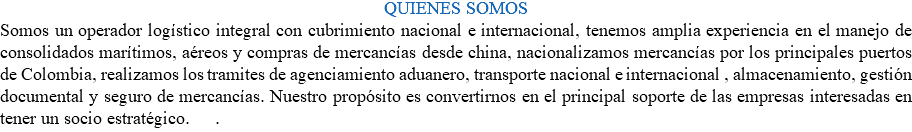 QUIENES SOMOS Somos un operador logístico integral con cubrimiento nacional e internacional, tenemos amplia experiencia en el manejo de consolidados marítimos, aéreos y compras de mercancías desde china, nacionalizamos mercancías por los principales puertos de Colombia, realizamos los tramites de agenciamiento aduanero, transporte nacional e internacional , almacenamiento, gestión documental y seguro de mercancías. Nuestro propósito es convertirnos en el principal soporte de las empresas interesadas en tener un socio estratégico. .